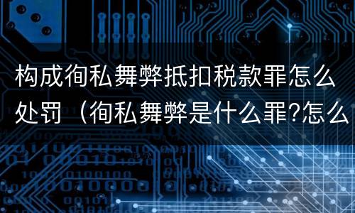 构成徇私舞弊抵扣税款罪怎么处罚（徇私舞弊是什么罪?怎么判?）