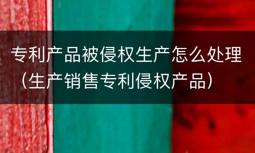专利产品被侵权生产怎么处理（生产销售专利侵权产品）