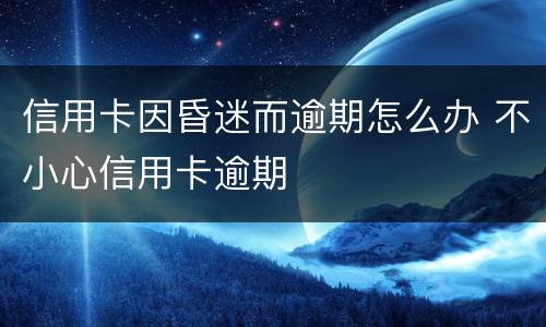 信用卡因昏迷而逾期怎么办 不小心信用卡逾期