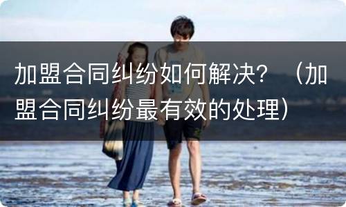 加盟合同纠纷如何解决？（加盟合同纠纷最有效的处理）