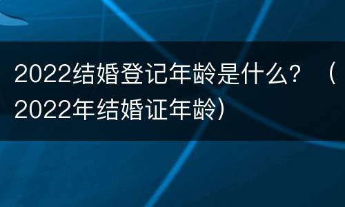 2022结婚登记年龄是什么？（2022年结婚证年龄）