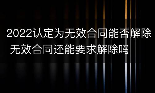 2022认定为无效合同能否解除 无效合同还能要求解除吗
