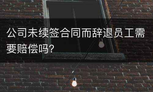 公司未续签合同而辞退员工需要赔偿吗？