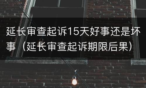 延长审查起诉15天好事还是坏事（延长审查起诉期限后果）