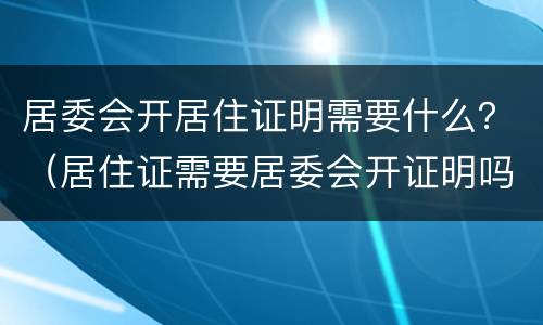 居委会开居住证明需要什么？（居住证需要居委会开证明吗）