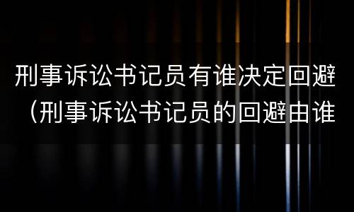 刑事诉讼书记员有谁决定回避（刑事诉讼书记员的回避由谁决定）