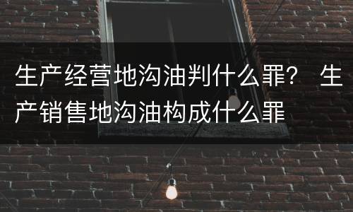 生产经营地沟油判什么罪？ 生产销售地沟油构成什么罪