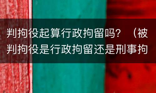 判拘役起算行政拘留吗？（被判拘役是行政拘留还是刑事拘留）