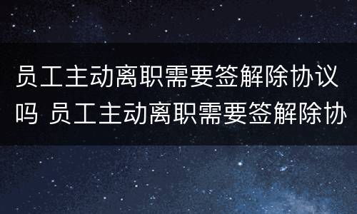 员工主动离职需要签解除协议吗 员工主动离职需要签解除协议吗
