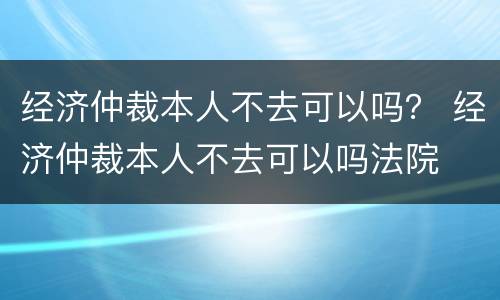 经济仲裁本人不去可以吗？ 经济仲裁本人不去可以吗法院