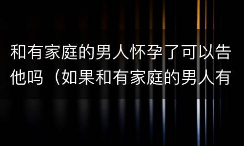 和有家庭的男人怀孕了可以告他吗（如果和有家庭的男人有了孩子怎么办）