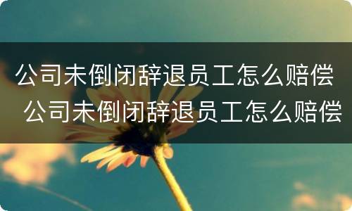 公司未倒闭辞退员工怎么赔偿 公司未倒闭辞退员工怎么赔偿是不是按照平均工资赔偿