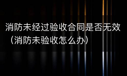 消防未经过验收合同是否无效（消防未验收怎么办）
