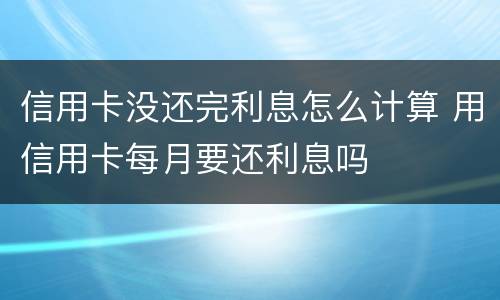信用卡没还完利息怎么计算 用信用卡每月要还利息吗