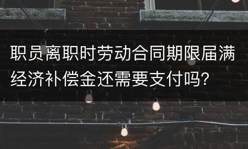 职员离职时劳动合同期限届满经济补偿金还需要支付吗？