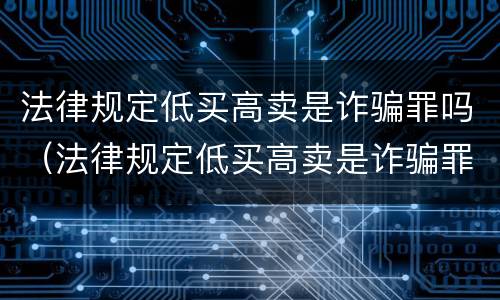 法律规定低买高卖是诈骗罪吗（法律规定低买高卖是诈骗罪吗判几年）