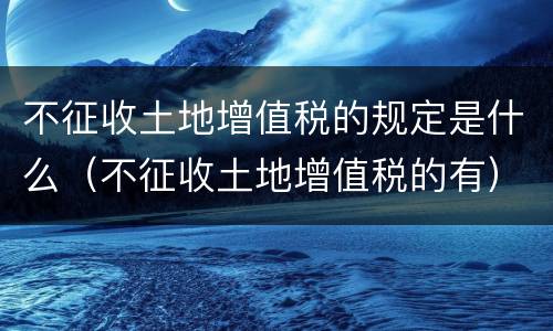 不征收土地增值税的规定是什么（不征收土地增值税的有）