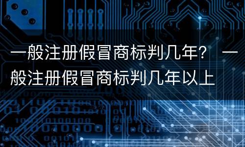一般注册假冒商标判几年？ 一般注册假冒商标判几年以上