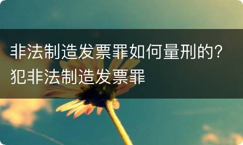 非法制造发票罪如何量刑的? 犯非法制造发票罪
