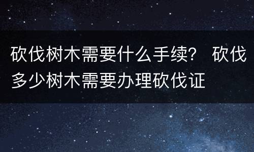 砍伐树木需要什么手续？ 砍伐多少树木需要办理砍伐证