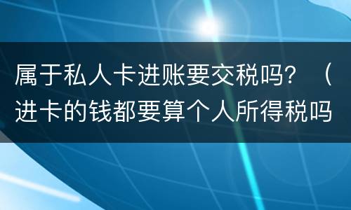 属于私人卡进账要交税吗？（进卡的钱都要算个人所得税吗）