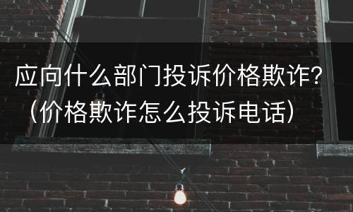应向什么部门投诉价格欺诈？（价格欺诈怎么投诉电话）