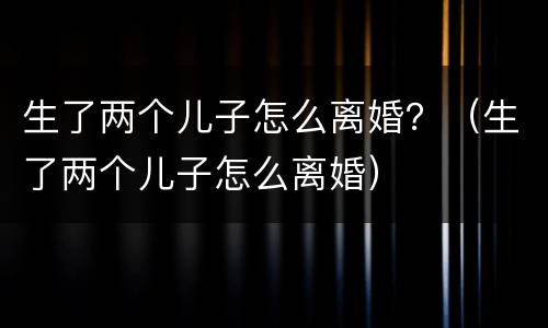 生了两个儿子怎么离婚？（生了两个儿子怎么离婚）