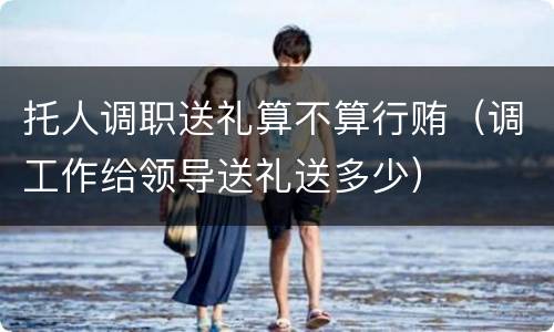 托人调职送礼算不算行贿（调工作给领导送礼送多少）
