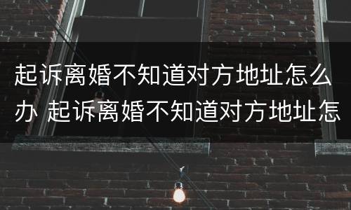 起诉离婚不知道对方地址怎么办 起诉离婚不知道对方地址怎么办手续