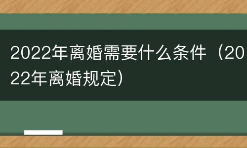 2022年离婚需要什么条件（2022年离婚规定）