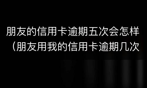 朋友的信用卡逾期五次会怎样（朋友用我的信用卡逾期几次了,我该怎么办）