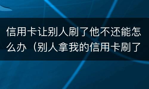 信用卡让别人刷了他不还能怎么办（别人拿我的信用卡刷了现在不给我还）