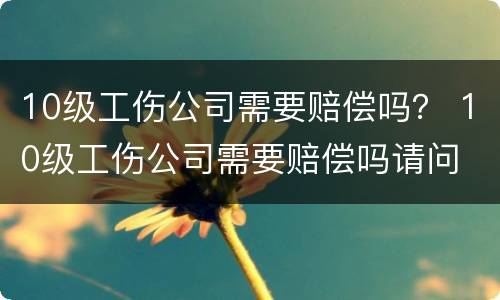 10级工伤公司需要赔偿吗？ 10级工伤公司需要赔偿吗请问