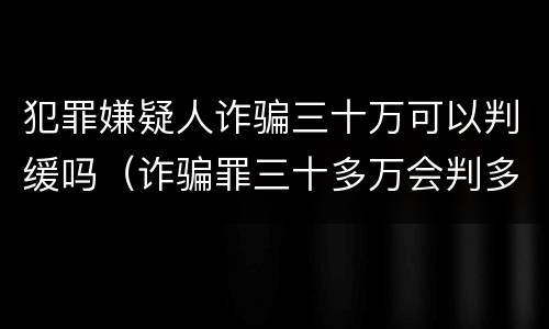 犯罪嫌疑人诈骗三十万可以判缓吗（诈骗罪三十多万会判多久）