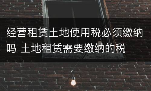 经营租赁土地使用税必须缴纳吗 土地租赁需要缴纳的税