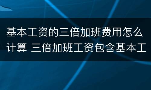 基本工资的三倍加班费用怎么计算 三倍加班工资包含基本工资