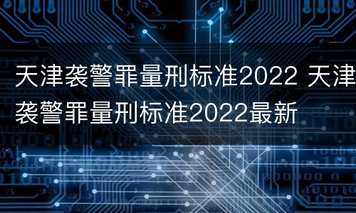 天津袭警罪量刑标准2022 天津袭警罪量刑标准2022最新