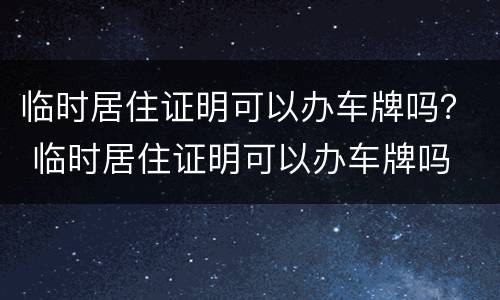 临时居住证明可以办车牌吗？ 临时居住证明可以办车牌吗