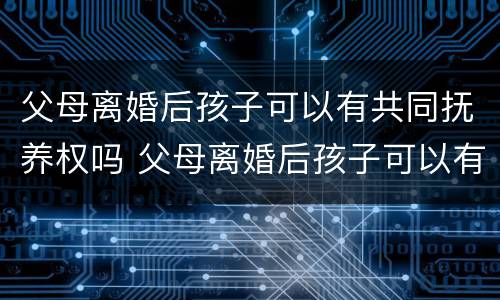 父母离婚后孩子可以有共同抚养权吗 父母离婚后孩子可以有共同抚养权吗女方