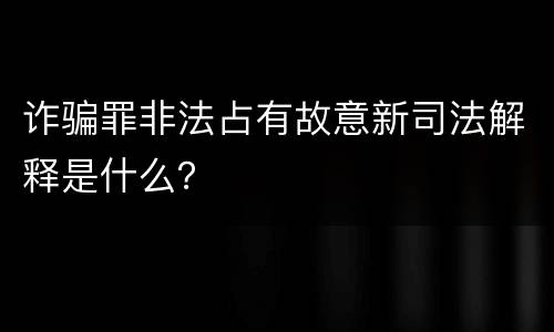诈骗罪非法占有故意新司法解释是什么？