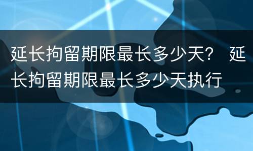 延长拘留期限最长多少天？ 延长拘留期限最长多少天执行