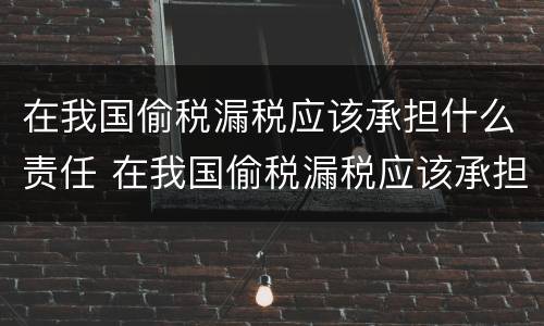 在我国偷税漏税应该承担什么责任 在我国偷税漏税应该承担什么责任呢