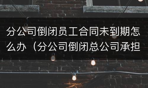 分公司倒闭员工合同未到期怎么办（分公司倒闭总公司承担员工赔偿么）