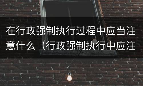 在行政强制执行过程中应当注意什么（行政强制执行中应注意哪些问题）