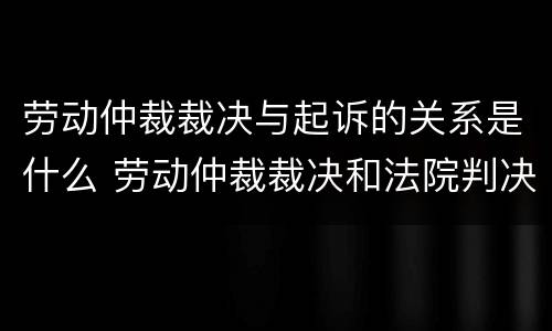 劳动仲裁裁决与起诉的关系是什么 劳动仲裁裁决和法院判决关系