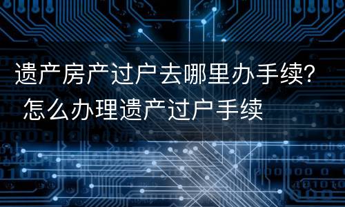 遗产房产过户去哪里办手续？ 怎么办理遗产过户手续
