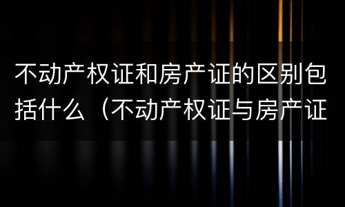 不动产权证和房产证的区别包括什么（不动产权证与房产证的区别是什么）