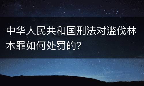 中华人民共和国刑法对滥伐林木罪如何处罚的？