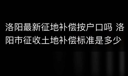 洛阳最新征地补偿按户口吗 洛阳市征收土地补偿标准是多少