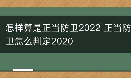 怎样算是正当防卫2022 正当防卫怎么判定2020